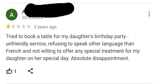 entitled people - paper - A A 20 reviews 3 years ago Tried to book a table for my daughter's birthday party unfriendly service, refusing to speak other language than French and not willing to offer any special treatment for my daughter on her special day.