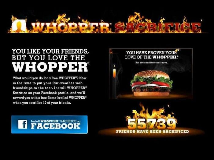 In 2009 Burger King ran the "Whopper sacrifice" campaign, which gave a free whopper to anyone who deleted 10 friends on Facebook. Facebook suspended the program because Burger King was alerting people letting them know they'd been dropped for a sandwich.