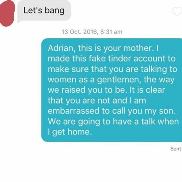 online advertising - Let's bang 13 Oct. 2016, Adrian, this is your mother. I made this fake tinder account to make sure that you are talking to women as a gentlemen, the way we raised you to be. It is clear that you are not and I am embarrassed to call yo