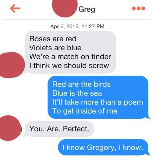communication - Greg , Roses are red Violets are blue We're a match on tinder I think we should screw Red are the birds Blue is the sea It'll take more than a poem To get inside of me You. Are. Perfect. I know Gregory, I know.