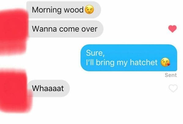 Morning wood Wanna come over Sure, I'll bring my hatchet Sent Whaaaat