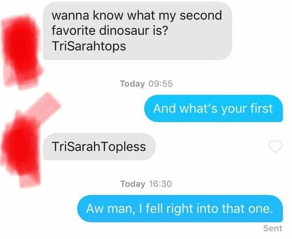 tinder nightmares - wanna know what my second favorite dinosaur is? TriSarahtops Today And what's your first TriSarah Topless Today Aw man, I fell right into that one. Sent