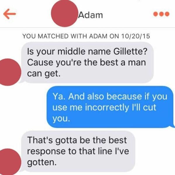 sexual tinder messages - Adam You Matched With Adam On 102015 Is your middle name Gillette? Cause you're the best a man can get. Ya. And also because if you use me incorrectly I'll cut you. That's gotta be the best response to that line I've gotten.