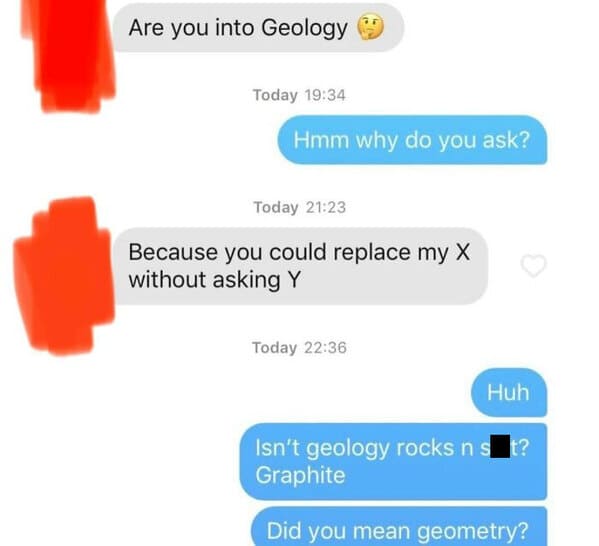 online advertising - Are you into Geology Today Hmm why do you ask? Today Because you could replace my X without asking Y Today Huh Isn't geology rocks n st? Graphite Did you mean geometry?