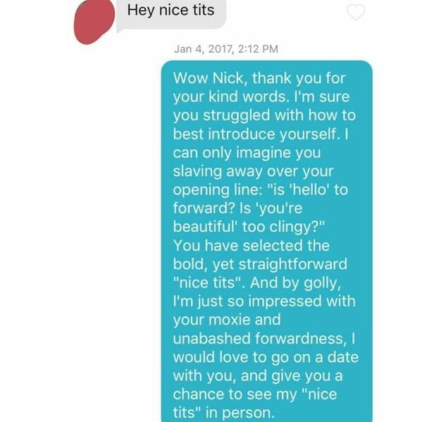 Hey nice tits , Wow Nick, thank you for your kind words. I'm sure you struggled with how to best introduce yourself. I can only imagine you slaving away over your opening line "is 'hello' to forward? Is 'you're beautiful too clingy?" You have selected the