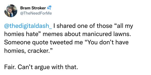 savage insults - paper - Bram Stroker d one of those "all my homies hate memes about manicured lawns. Someone quote tweeted me You don't have homies, cracker." Fair. Can't argue with that.