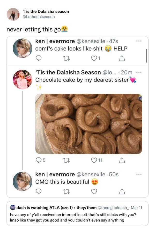savage insults - 'Tis the Dalaisha season never letting this go fot kenevermore . 47s oomf's cake looks shit Help 27 'Tis the Dalaisha Season ... 20m ... Chocolate cake by my dearest sister 5 11 ken | evermore 50s Omg this is beautiful 22 dash is watching