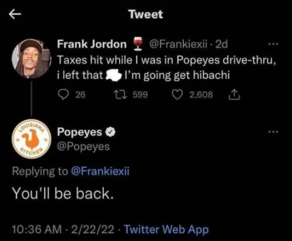 funny comments - savage replies - moon - Tweet Frank Jordon 2d Taxes hit while I was in Popeyes drivethru, i left that I'm going get hibachi 17 599 26 2,608 Baleares Popeyes Vechi You'll be back. 22222 . Twitter Web App