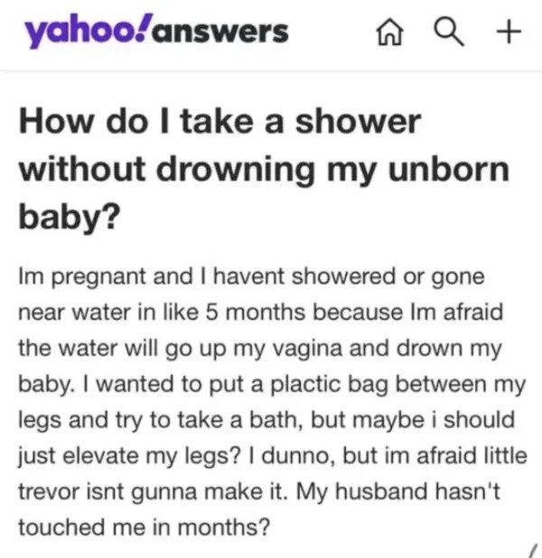 very dumb people - paper - yahoo!answers na Q How do I take a shower without drowning my unborn baby? Im pregnant and I havent showered or gone near water in 5 months because Im afraid the water will go up my vagina and drown my baby. I wanted to put a pl