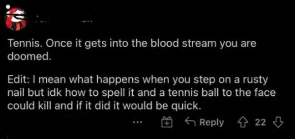 very dumb people - atmosphere - Tennis. Once it gets into the blood stream you are doomed. Edit I mean what happens when you step on a rusty nail but idk how to spell it and a tennis ball to the face could kill and if it did it would be quick. 4 22