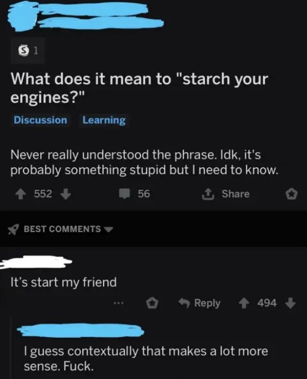 very dumb people - screenshot - Si What does it mean to "starch your engines?" Discussion Learning Never really understood the phrase. Idk, it's probably something stupid but I need to know. 552 1 56 Best It's start my friend 494 I guess contextually that