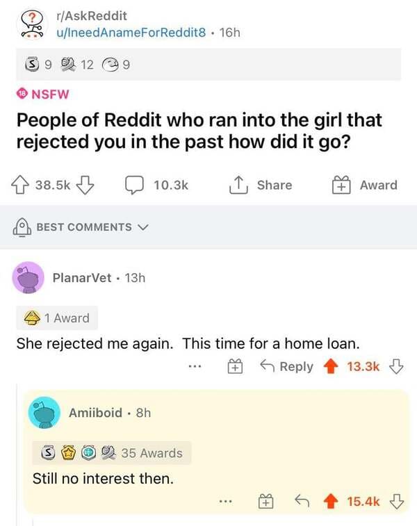funny comments - web page - rAskReddit uIneedAnameForReddit8 . 16h S9 12 9 Nsfw People of Reddit who ran into the girl that rejected you in the past how did it go? B 1 Award Best PlanarVet 13h 1 Award She rejected me again. This time for a home loan. Amii