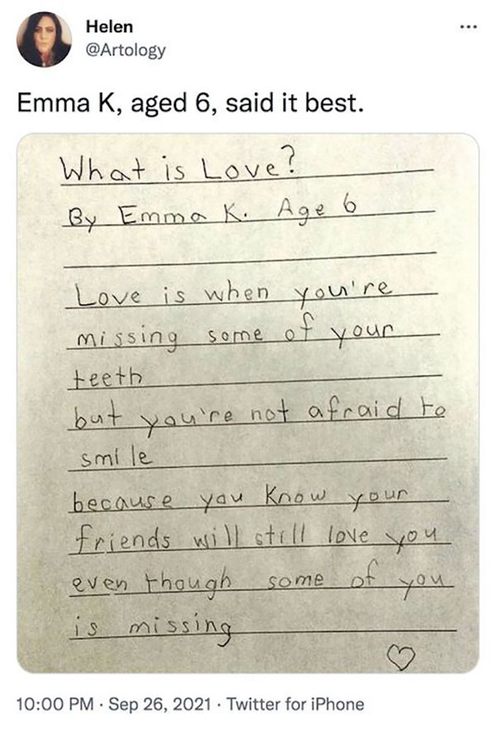 feel good photos - handwriting - ... Helen Emma K, aged 6, said it best. What is Love? By Emma K. Age 6 Love is when you're missing some of your teeth but you're not afraid to smile because you know your friends will still love you. even though some you i