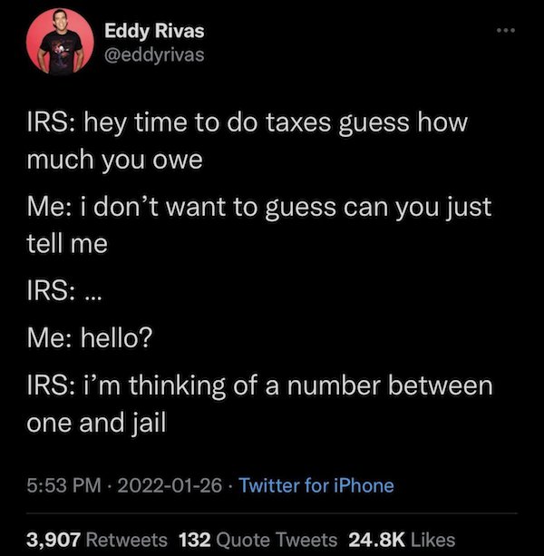 relatable memes -screenshot - Eddy Rivas Irs hey time to do taxes guess how much you owe Me i don't want to guess can you just tell me Irs ... Me hello? Irs i'm thinking of a number between one and jail . Twitter for iPhone 3,907 132 Quote Tweets
