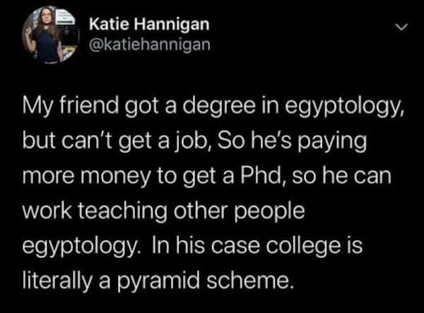 relatable memes -waxed vaxxed - Katie Hannigan My friend got a degree in egyptology, but can't get a job, So he's paying more money to get a Phd, so he can work teaching other people egyptology. In his case college is literally a pyramid scheme.