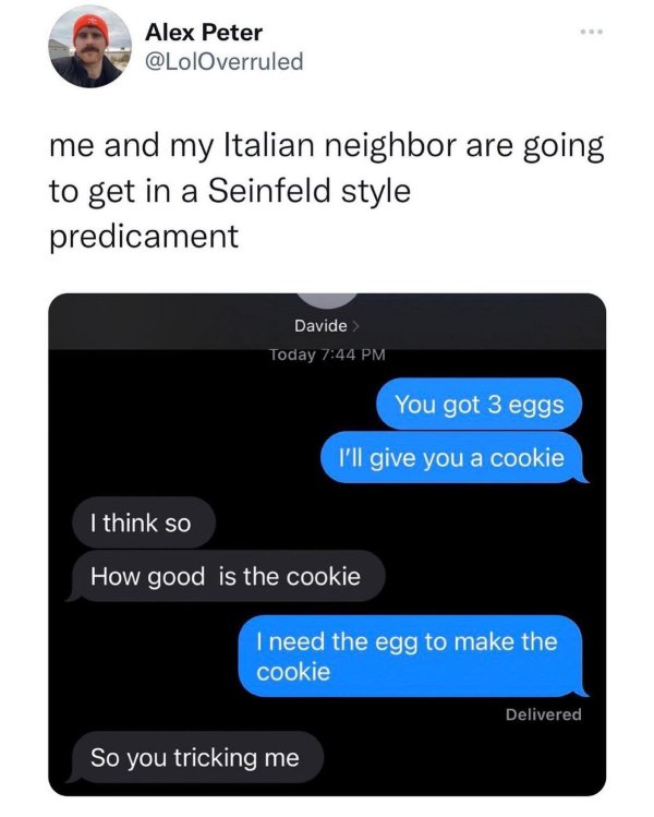 dad memes - multimedia - Alex Peter me and my Italian neighbor are going to get in a Seinfeld style predicament Davide > Today You got 3 eggs I'll give you a cookie I think so How good is the cookie I need the egg to make the cookie Delivered So you trick