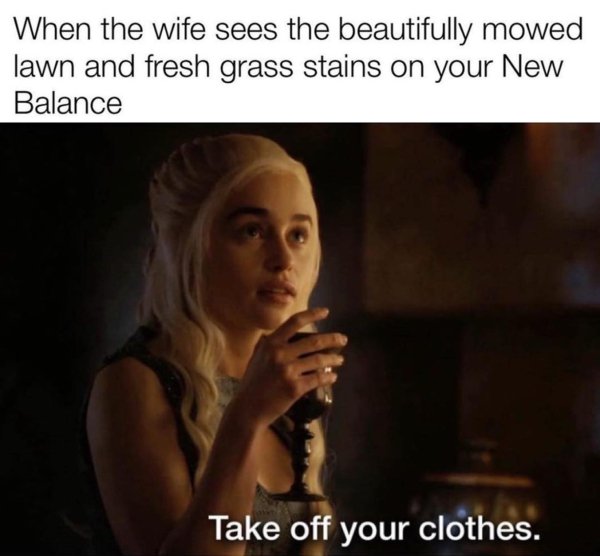 dad memes - emilia clarke daario gif - When the wife sees the beautifully mowed lawn and fresh grass stains on your New Balance Take off your clothes.
