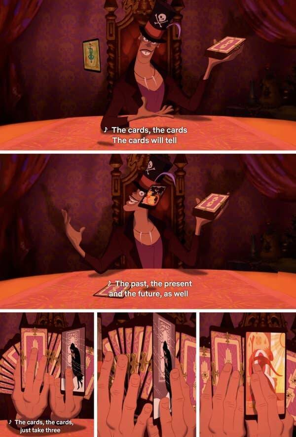 "In The Princess and the Frog (2009), Dr. Facilier reads (his?) the movie's future in his opening number. He reveals The Hanged Man, The Devil, and 5 of Pentacles/4 of Swords in his first draw, and on his second, he reveals The Hermit, The Ace of Swords, and The Queen of Wands. (details in comments)"