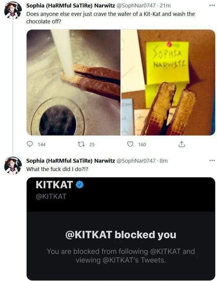 food fails -kitkat blocked you - ... Sophia HaRMful SaTiRe Narwitz .21m Does anyone else ever just crave the wafer of a KitKat and wash the chocolate off? Sophia Narwste 144 1225 160 .. Sophia HaRMful SaTiRe Narwitz 8m What the fuck did I do?!? Kitkat blo