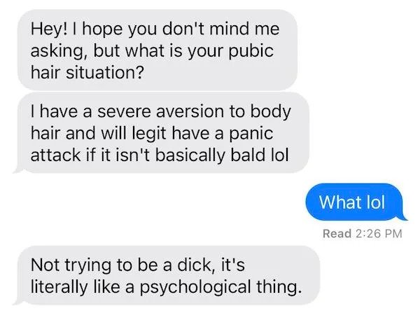 Hey! I hope you don't mind me asking, but what is your pubic hair situation? I have a severe aversion to body hair and will legit have a panic attack if it isn't basically bald lol What lol Read Not trying to be a dick, it's literally a psy