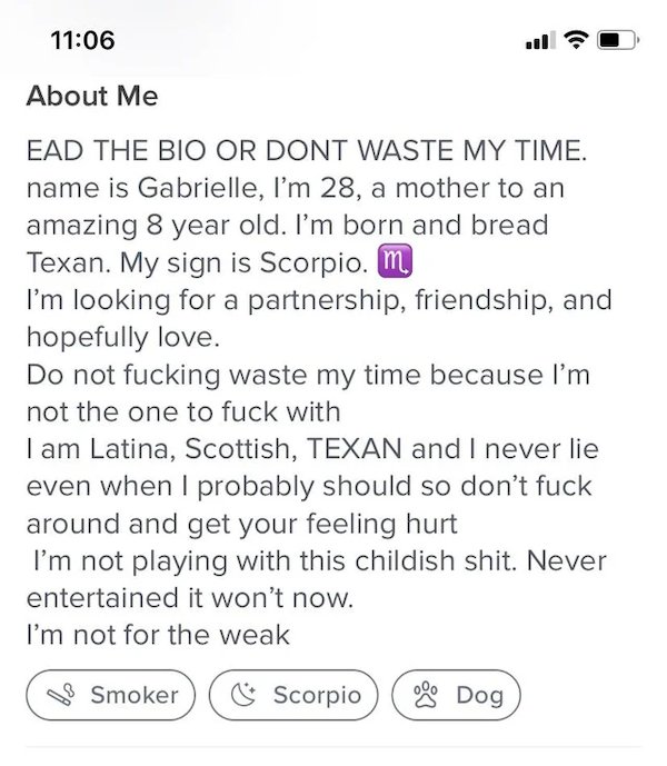 document - About Me Ead The Bio Or Dont Waste My Time. . name is Gabrielle, I'm 28, a mother to an amazing 8 year old. I'm born and bread 8 Texan. My sign is Scorpio. my I'm looking for a partnership, friendship, and hopefully love. Do not fucking waste m