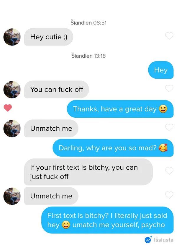 media - iandien Hey cutie ; iandien Hey You can fuck off Thanks, have a great day Unmatch me Darling, why are you so mad? If your first text is bitchy, you can just fuck off 0 0 Unmatch me First text is bitchy? I literally just said hey e umatch me yourse