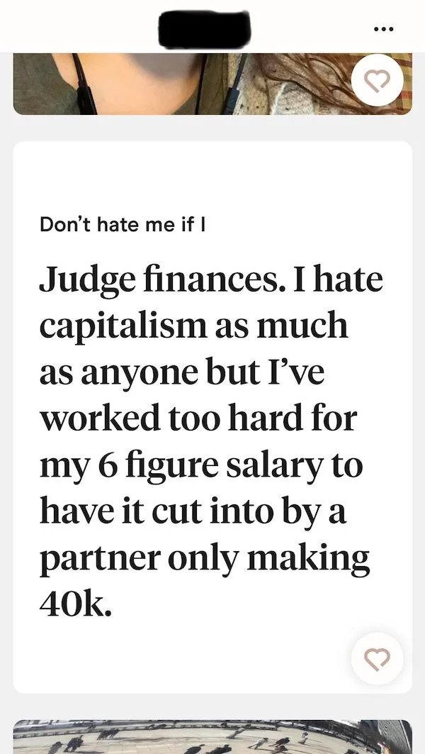 Don't hate me if I Judge finances. I hate capitalism as much as anyone but I've worked too hard for my 6 figure salary to have it cut into by a partner only making 40k. 3