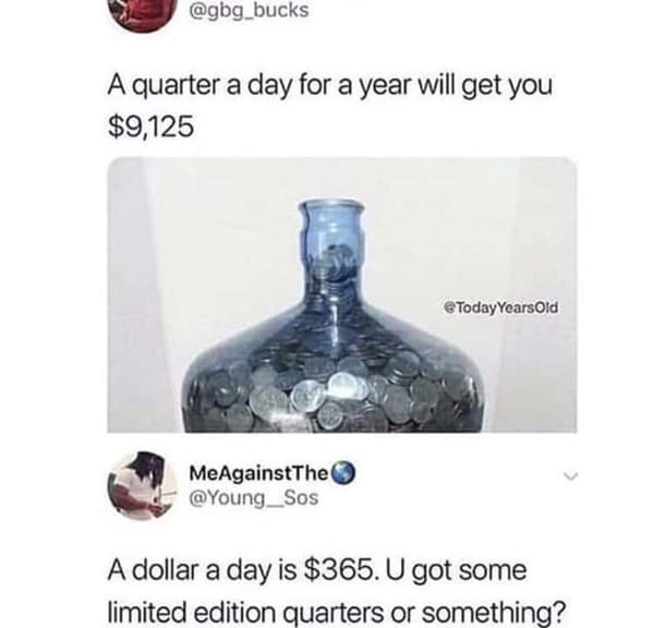 Pics of Stupidity - A quarter a day for a year will get you $9,125 @ Today Years Old MeAgainst The A dollar a day is $365. U got some limited edition quarters or something?