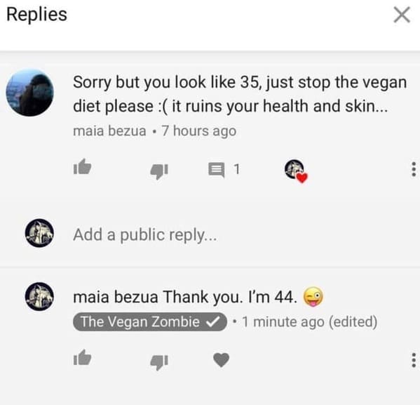 Pics of Stupidity - Replies Sorry but you look 35, just stop the vegan diet please it ruins your health and skin... maia bezua 7 hours ago ... Add a public ... maia bezua Thank you. I'm 44.