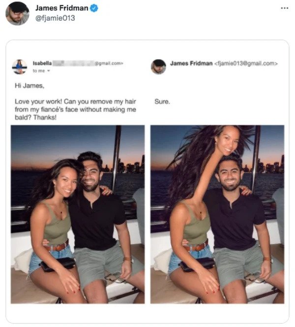 Funny Tweets - James Fridman James Fridman  Isabella .com to me Hi James. Love your work! Can you remove my hair from my fiance's face without making me bald? Thanks! Sure.
