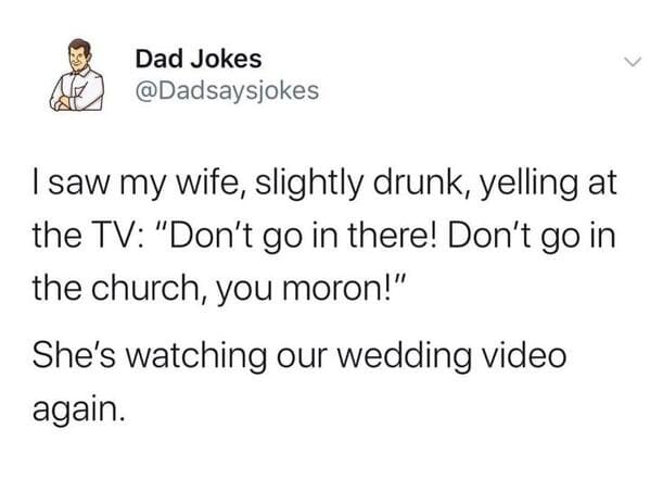 funny posts that made us hold up - Dad Jokes I saw my wife, slightly drunk, yelling at the Tv "Don't go in there! Don't go in the church, you moron!" She's watching our wedding video again.