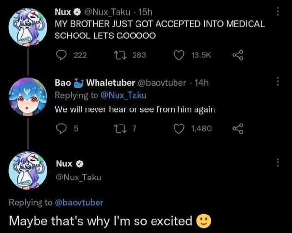 funny posts that made us hold up - jschlatt headcanons - Nux . 15h My Brother Just Got Accepted Into Medical School Lets Gooooo 222 22 283 Bao Whaletuber 14h We will never hear or see from him again 5 277 1,480 Nux Maybe that's why I'm so excited