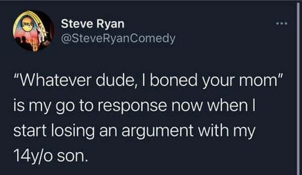 funny posts that made us hold up - .. Steve Ryan Comedy "Whatever dude, I boned your mom" is my go to response now when I start losing an argument with my 14yo son.