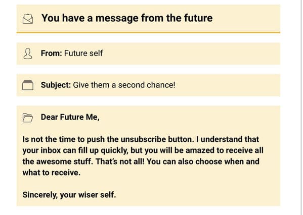 You have a message from the future From Future self Subject Give them a second chance! Dear Future Me, Is not the time to push the unsubscribe button. I understand that your inbox can fill up quickly, but you will be amazed to receive all the a
