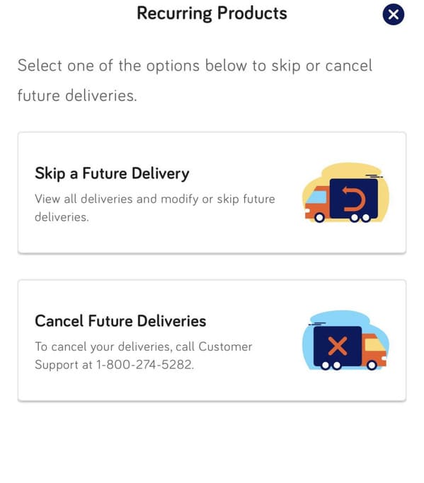 Recurring Products Select one of the options below to skip or cancel future deliveries. Skip a Future Delivery View all deliveries and modify or skip future deliveries. Cancel Future Deliveries To cancel your deliveries, call Customer Support at…