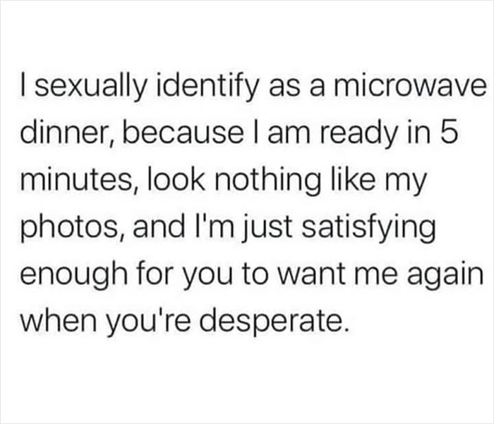 Depressing Memes - | sexually identify as a microwave dinner, because I am ready in 5 minutes, look nothing my photos, and I'm just satisfying enough for you to want me again when you're desperate.