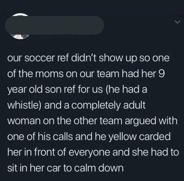 Entitled People - our soccer ref didn't show up so one of the moms on our team had her 9 year old son ref for us he had a whistle and a completely adult woman on the other team argued with one of his calls and he yellow carded her in front of everyone
