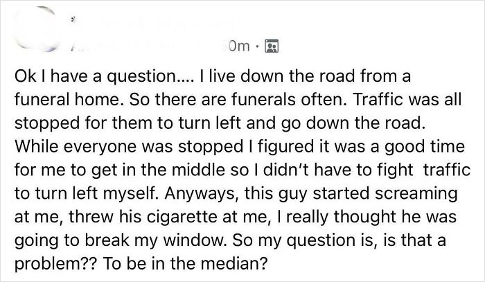 Entitled People - Ok I have a question.... I live down the road from a funeral home. So there are funerals often. Traffic was all stopped for them to turn left and go down the road. While everyone was stopped I figured it was a good time for me