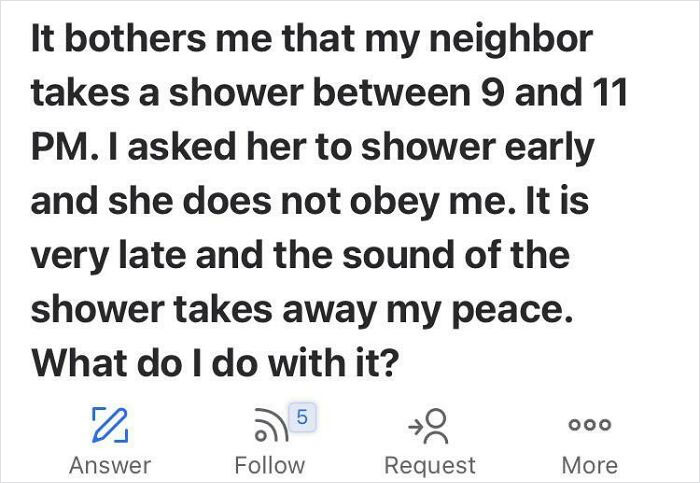 Entitled People - It bothers me that my neighbor takes a shower between 9 and 11 Pm. I asked her to shower early and she does not obey me. It is very late and the sound of the shower takes away my peace. What do I do with it?