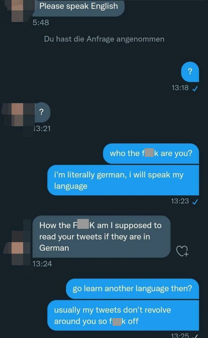 Entitled People - Please speak English Du hast die Anfrage angenommen ? who the f k are you? i'm literally german, i will speak my language How the F Kam I supposed to read your tweets if they are in German go learn another language then? usually my tweet