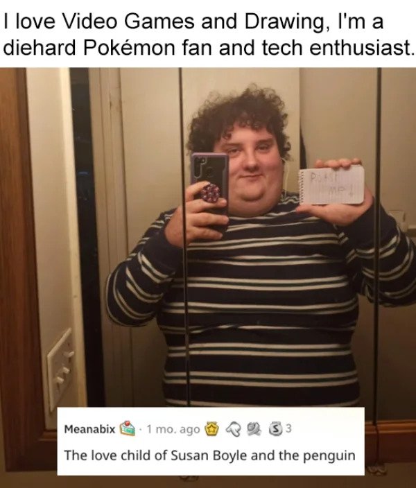 savage roasts - photo caption - I love Video Games and Drawing, I'm a diehard Pokmon fan and tech enthusiast. Ps Mp Meanabix 1 mo ago 33 The love child of Susan Boyle and the penguin