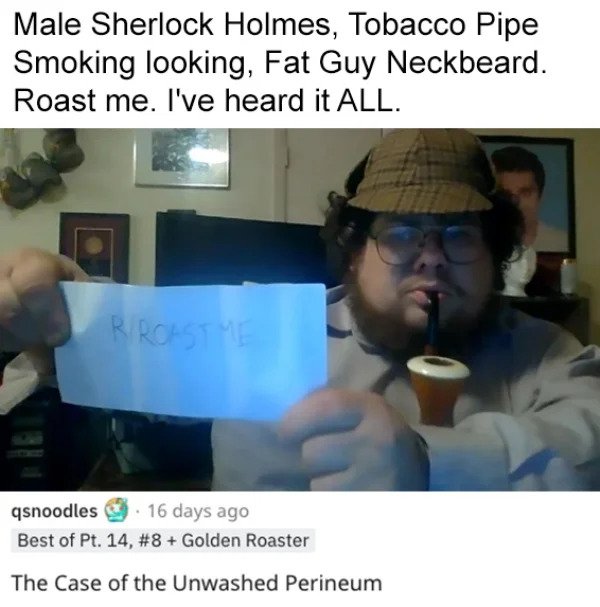 savage roasts - photo caption - Male Sherlock Holmes, Tobacco Pipe Smoking looking, Fat Guy Neckbeard. Roast me. I've heard it All. R Roastme qsnoodles. 16 days ago Best of Pt. 14, Golden Roaster The Case of the Unwashed Perineum