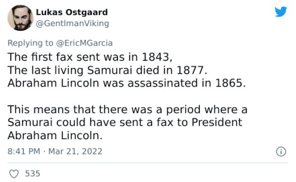 Crazy Facts - The first fax sent was in 1843, The last living Samurai died in 1877. Abraham Lincoln was assassinated in 1865. This means that there was a period where a Samurai could have sent a fax to President Abraham Lincoln. 5