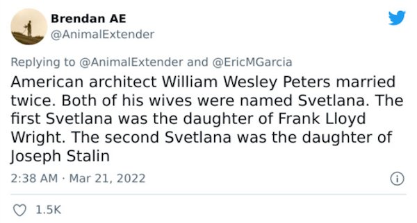 Crazy Facts - American architect William Wesley Peters married twice. Both of his wives were named Svetlana. The first Svetlana was the daughter of Frank Lloyd Wright. The second Svetlana was the daughter of Joseph Stalin .