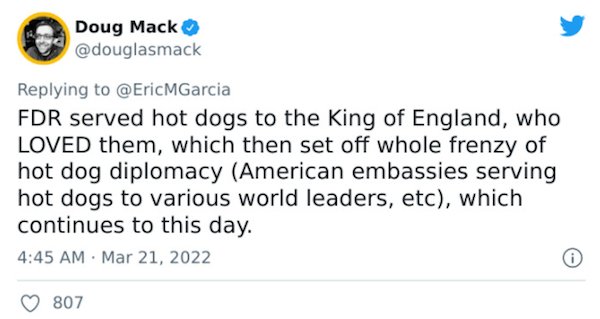 Crazy Facts - Doug Mack Fdr served hot dogs to the King of England, who Loved them, which then set off whole frenzy of hot dog diplomacy American embassies serving hot dogs to various world leaders, etc, which continues to this day.