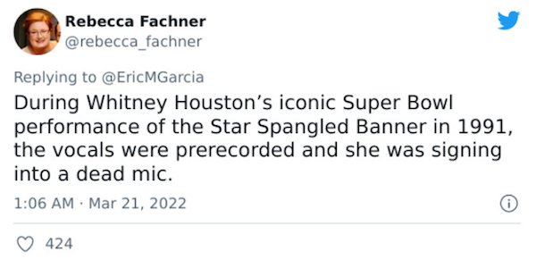 Crazy Facts - Fachner MGarcia During Whitney Houston's iconic Super Bowl performance of the Star Spangled Banner in 1991, the vocals were prerecorded and she was signing into a dead mic