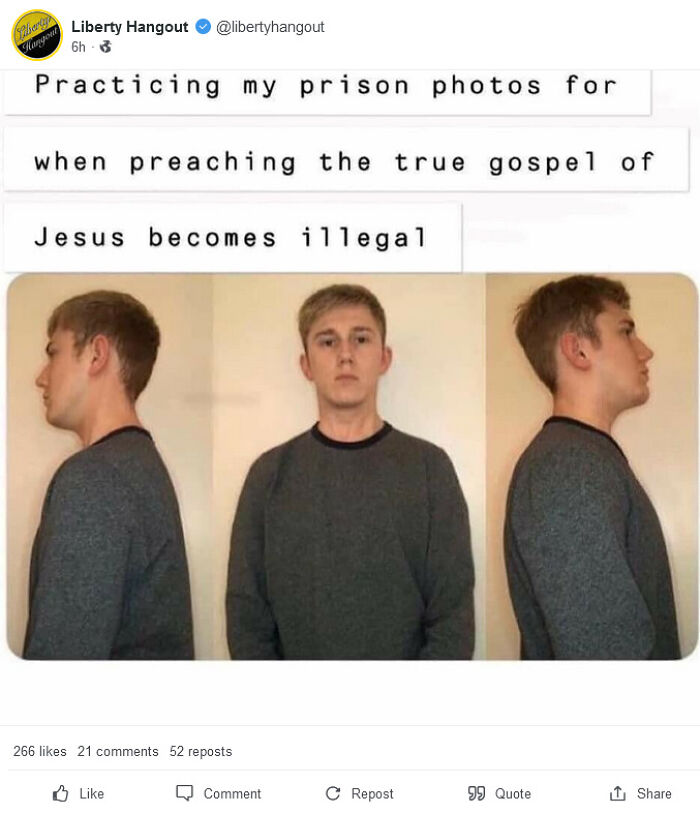 entitled people - cringe - practicing my prison photos memes - Liberty Hangout 6h3 Forgon Practicing my prison photos for when preaching the true gospel of Jesus becomes illegal 266 21 52 reposts Q Comment Repost 99 Quote T