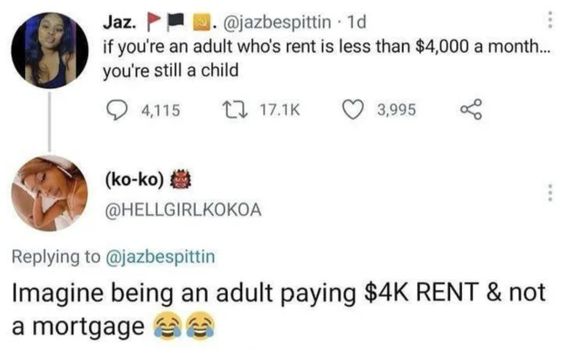 Great Comments - if you're an adult who's rent is less than $4,000 a month... you're still a child 4,115 22 3,995 koko Imagine being an adult paying $4K Rent & not a mortgages