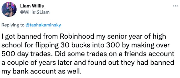 Banned People - I got banned from Robinhood my senior year of high school for flipping 30 bucks into 300 by making over 500 day trades. Did some trades on a friends account a couple of years later and found out they had banned my bank account as well.