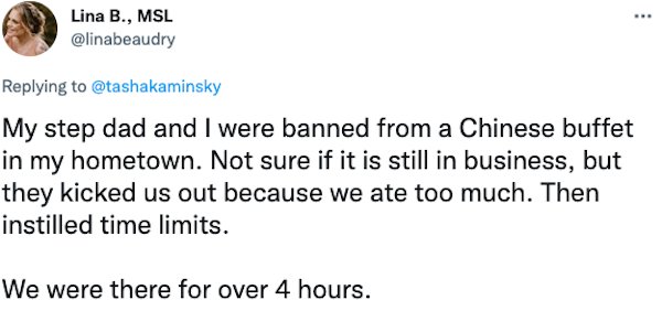 Banned People - My step dad and I were banned from a Chinese buffet in my hometown. Not sure if it is still in business, but they kicked us out because we ate too much. Then instilled time limits. We were there for over 4 hours.